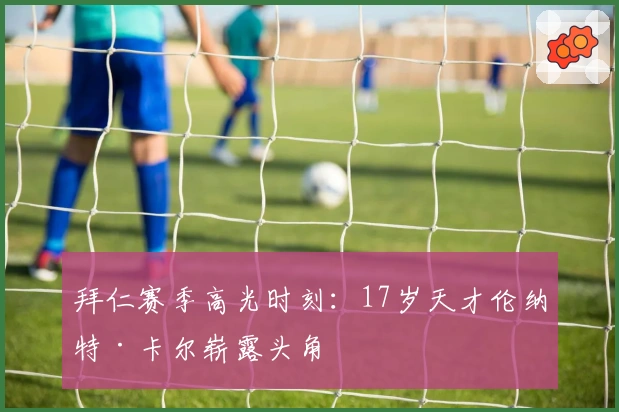 拜仁赛季高光时刻：17岁天才伦纳特·卡尔崭露头角