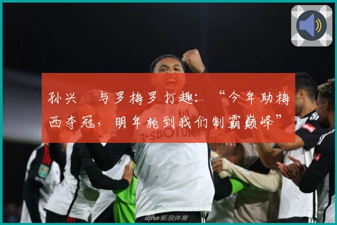孙兴慜与罗梅罗打趣：“今年助梅西夺冠，明年轮到我们制霸巅峰”