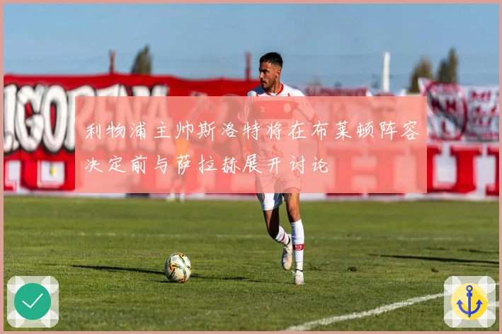 利物浦主帅斯洛特将在布莱顿阵容决定前与萨拉赫展开讨论
