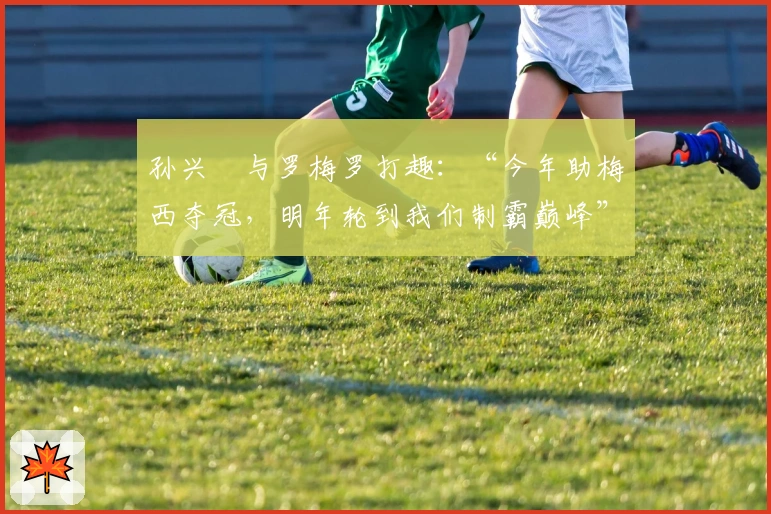 孙兴慜与罗梅罗打趣：“今年助梅西夺冠，明年轮到我们制霸巅峰”