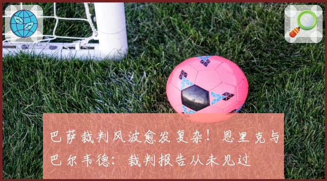 巴萨裁判风波愈发复杂！恩里克与巴尔韦德：裁判报告从未见过