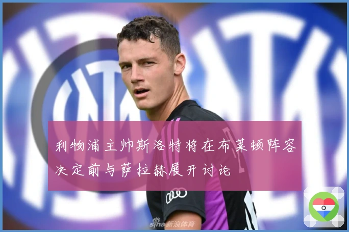 利物浦主帅斯洛特将在布莱顿阵容决定前与萨拉赫展开讨论