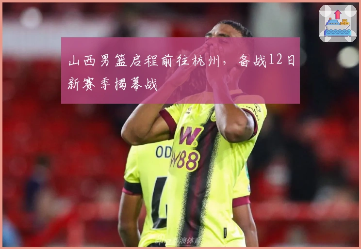 山西男篮启程前往杭州，备战12日新赛季揭幕战