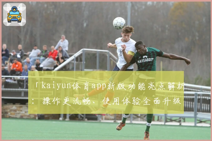 「kaiyun体育app新版功能亮点解析：操作更流畅、使用体验全面升级」