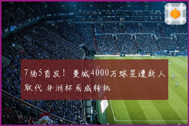 7场5首发！曼城4000万球星遭新人取代 非洲杯或成转机