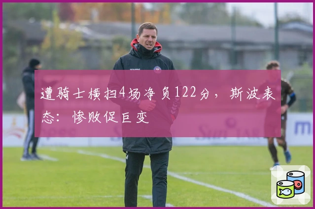 遭骑士横扫4场净负122分，斯波表态：惨败促巨变