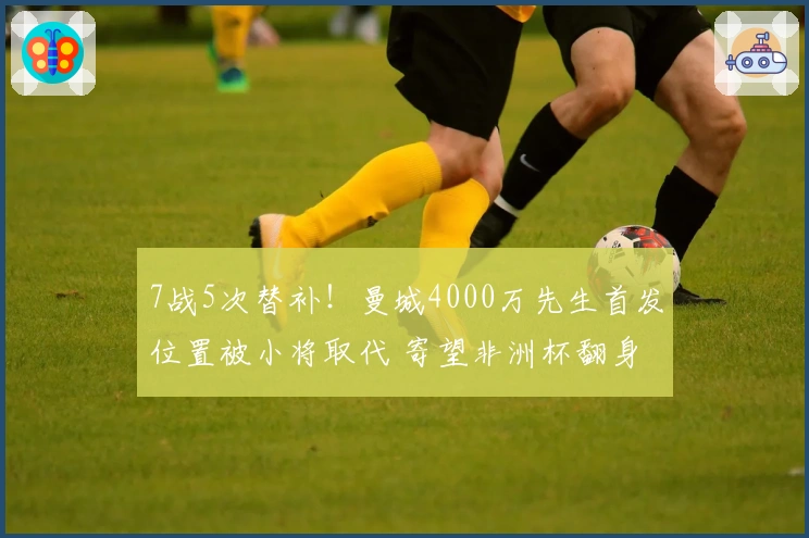7战5次替补！曼城4000万先生首发位置被小将取代 寄望非洲杯翻身