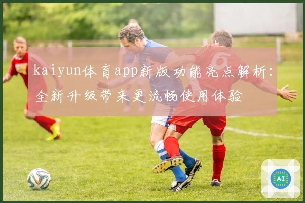 kaiyun体育app新版功能亮点解析：全新升级带来更流畅使用体验