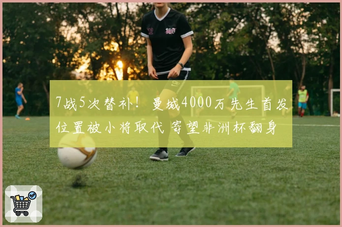 7战5次替补！曼城4000万先生首发位置被小将取代 寄望非洲杯翻身